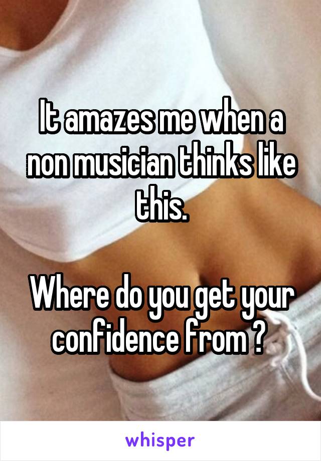 It amazes me when a non musician thinks like this.

Where do you get your confidence from ? 