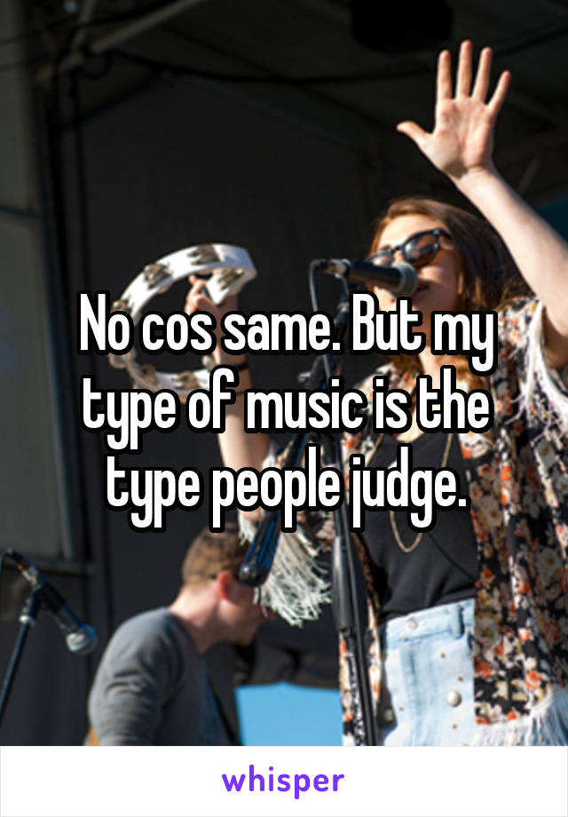 No cos same. But my type of music is the type people judge.