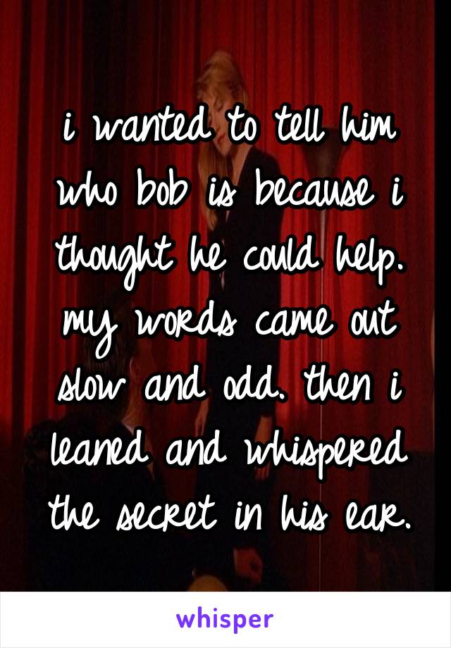 i wanted to tell him who bob is because i thought he could help. my words came out slow and odd. then i leaned and whispered the secret in his ear.