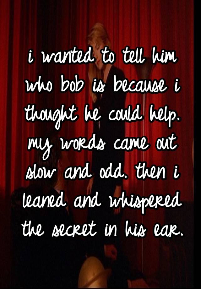 i wanted to tell him who bob is because i thought he could help. my words came out slow and odd. then i leaned and whispered the secret in his ear.