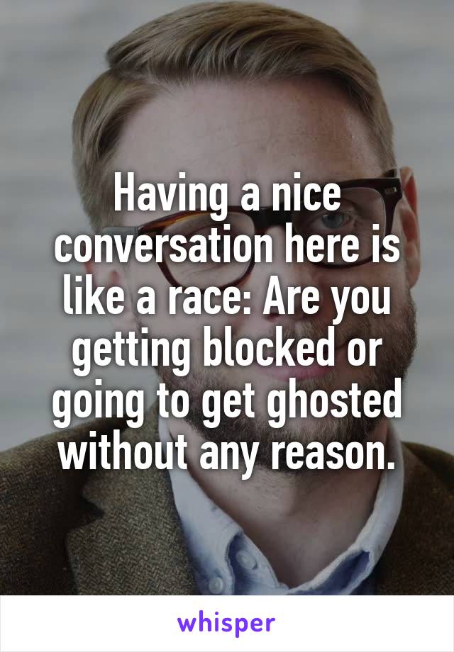 Having a nice conversation here is like a race: Are you getting blocked or going to get ghosted without any reason.