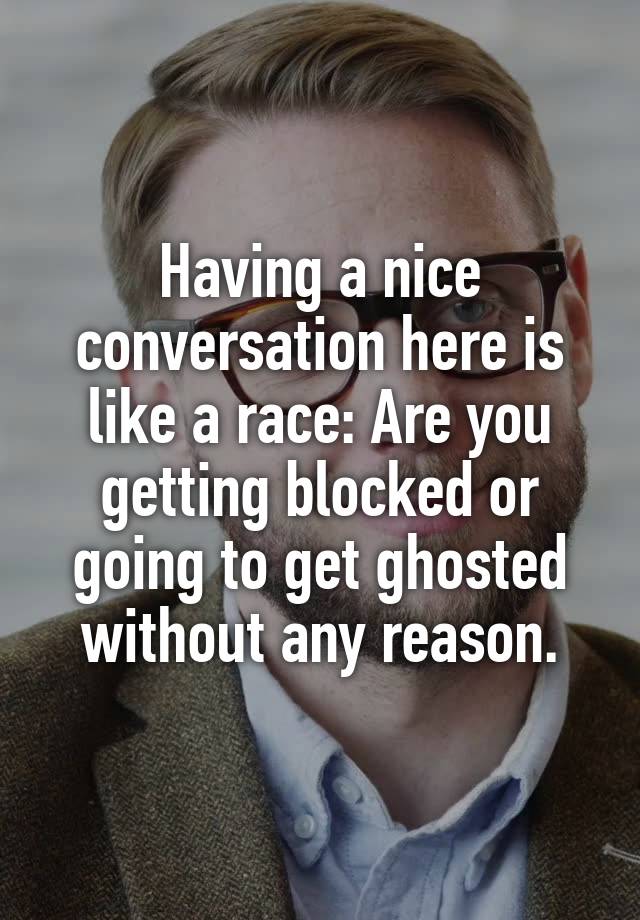 Having a nice conversation here is like a race: Are you getting blocked or going to get ghosted without any reason.