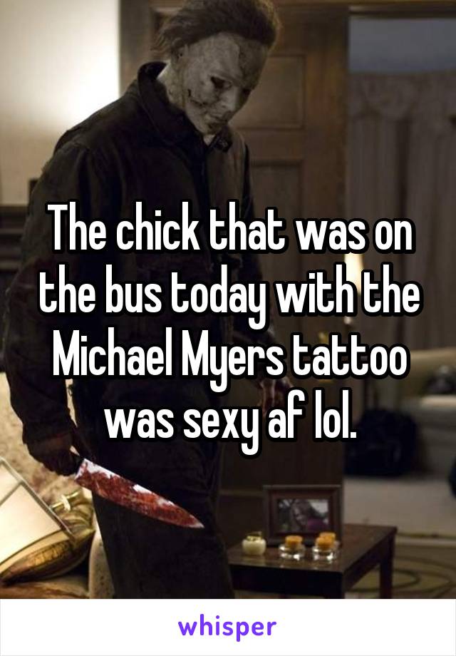 The chick that was on the bus today with the Michael Myers tattoo was sexy af lol.