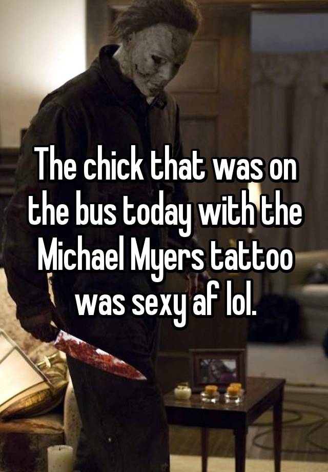 The chick that was on the bus today with the Michael Myers tattoo was sexy af lol.