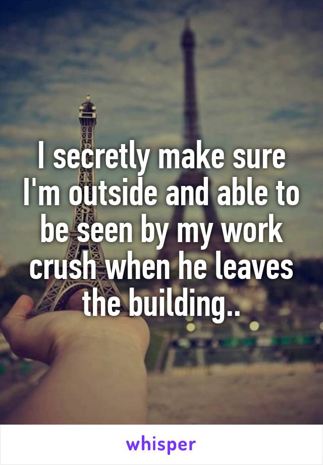 I secretly make sure I'm outside and able to be seen by my work crush when he leaves the building..