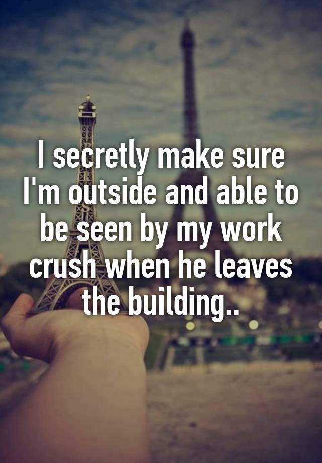 I secretly make sure I'm outside and able to be seen by my work crush when he leaves the building..