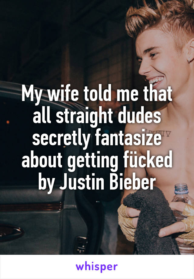 My wife told me that all straight dudes secretly fantasize about getting fücked by Justin Bieber