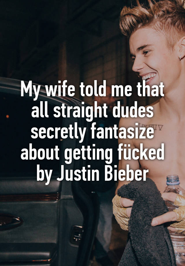 My wife told me that all straight dudes secretly fantasize about getting fücked by Justin Bieber