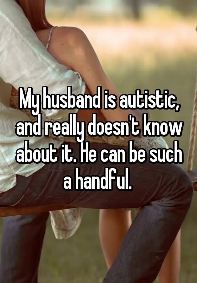 My husband is autistic, and really doesn't know about it. He can be such a handful. 