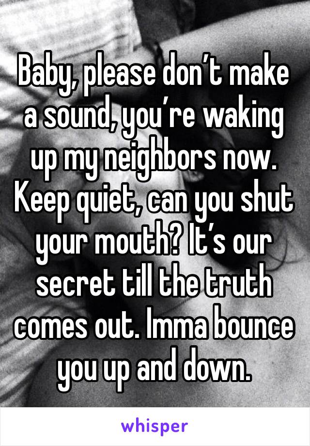 Baby, please don’t make a sound, you’re waking up my neighbors now. Keep quiet, can you shut your mouth? It’s our secret till the truth comes out. Imma bounce you up and down.