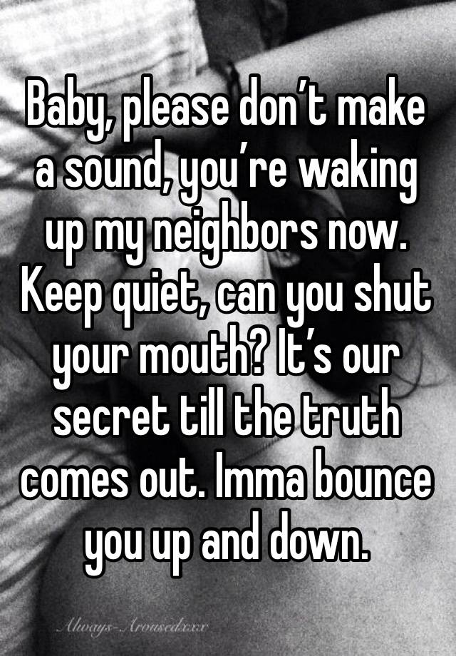 Baby, please don’t make a sound, you’re waking up my neighbors now. Keep quiet, can you shut your mouth? It’s our secret till the truth comes out. Imma bounce you up and down.