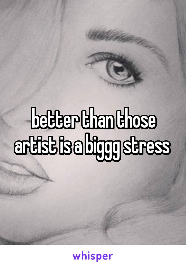 better than those artist is a biggg stress 