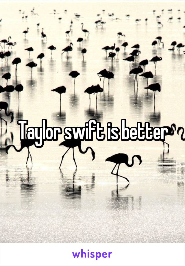 Taylor swift is better