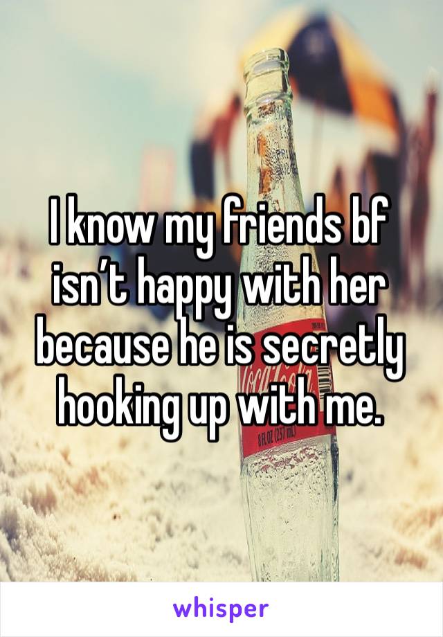 I know my friends bf isn’t happy with her because he is secretly hooking up with me. 