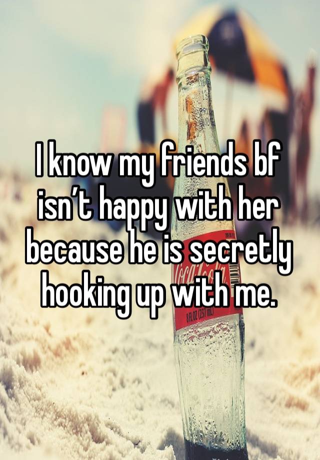 I know my friends bf isn’t happy with her because he is secretly hooking up with me. 