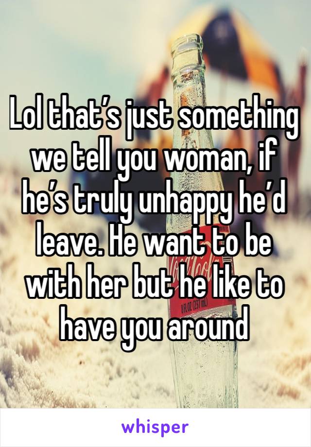 Lol that’s just something we tell you woman, if he’s truly unhappy he’d leave. He want to be with her but he like to have you around 