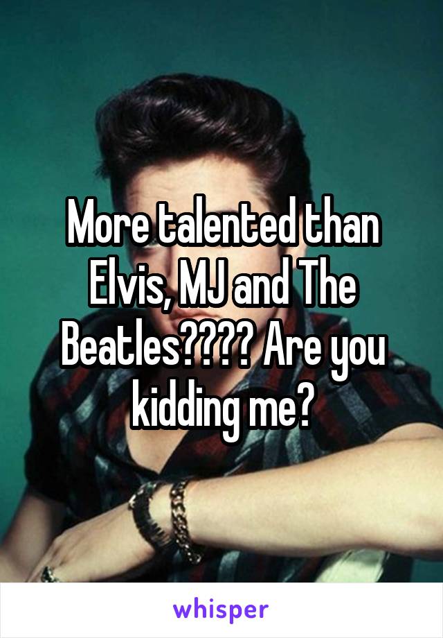 More talented than Elvis, MJ and The Beatles???? Are you kidding me?