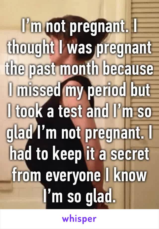 I’m not pregnant. I thought I was pregnant the past month because I missed my period but I took a test and I’m so glad I’m not pregnant. I had to keep it a secret from everyone I know I’m so glad. 