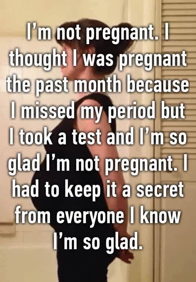 I’m not pregnant. I thought I was pregnant the past month because I missed my period but I took a test and I’m so glad I’m not pregnant. I had to keep it a secret from everyone I know I’m so glad. 