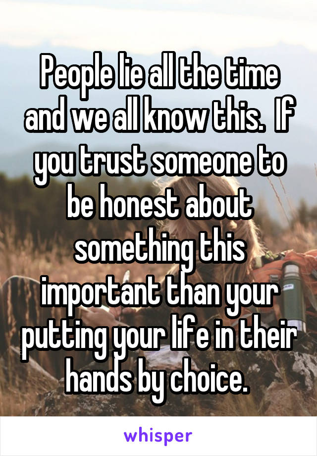 People lie all the time and we all know this.  If you trust someone to be honest about something this important than your putting your life in their hands by choice. 