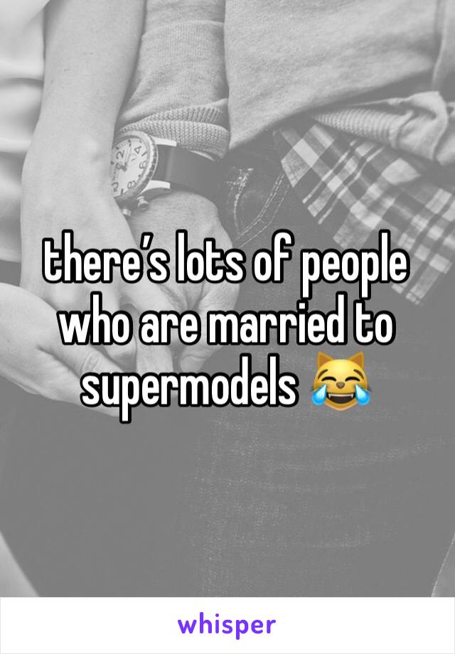 there’s lots of people who are married to supermodels 😹