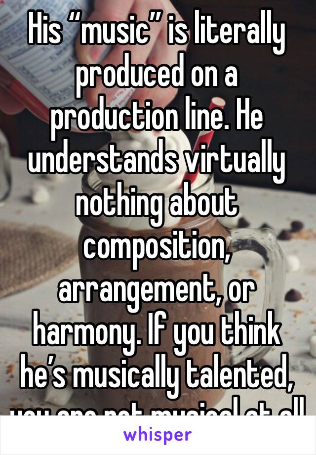 His “music” is literally produced on a production line. He understands virtually nothing about composition, arrangement, or harmony. If you think he’s musically talented, you are not musical at all 