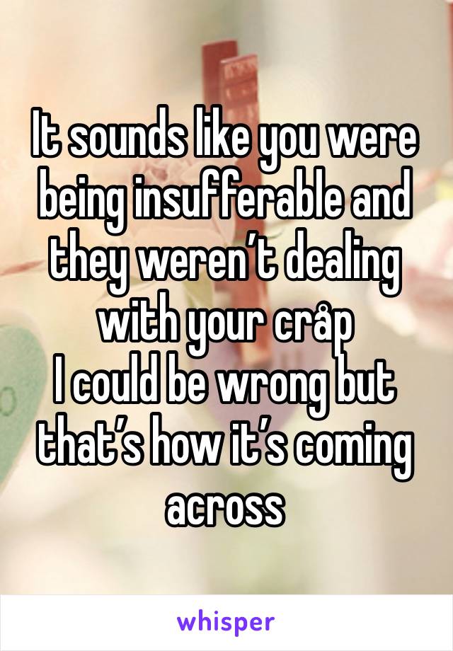 It sounds like you were being insufferable and they weren’t dealing with your cråp
I could be wrong but that’s how it’s coming across 