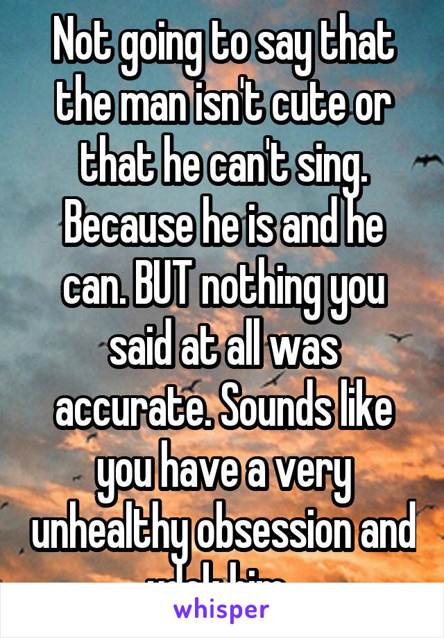 Not going to say that the man isn't cute or that he can't sing. Because he is and he can. BUT nothing you said at all was accurate. Sounds like you have a very unhealthy obsession and ydek him. 