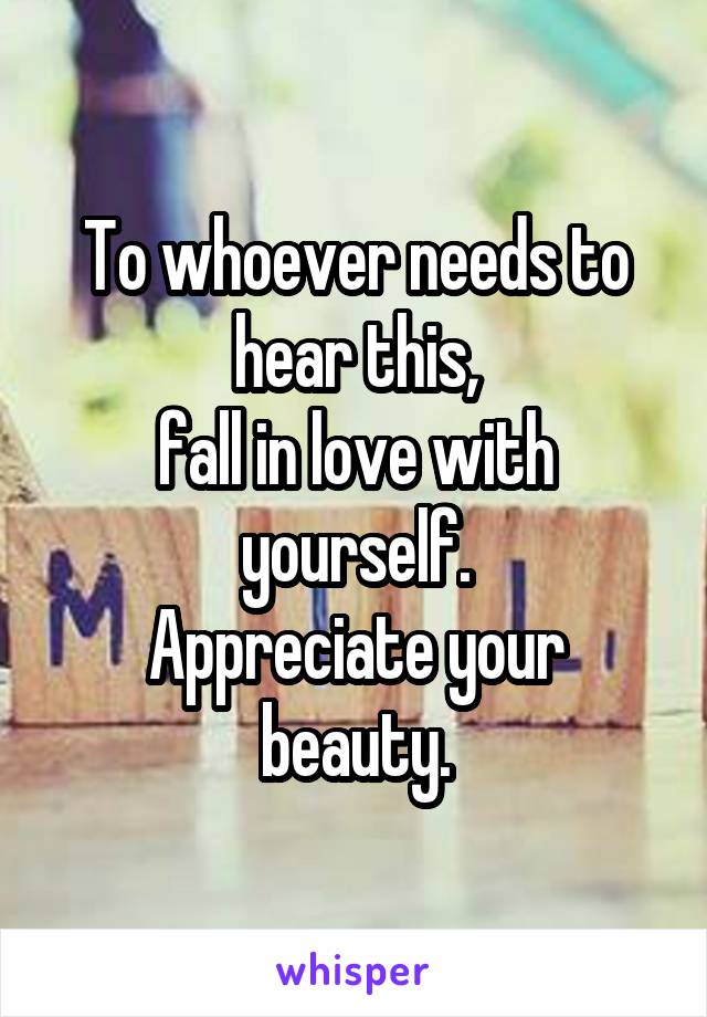 To whoever needs to hear this,
fall in love with yourself.
Appreciate your beauty.