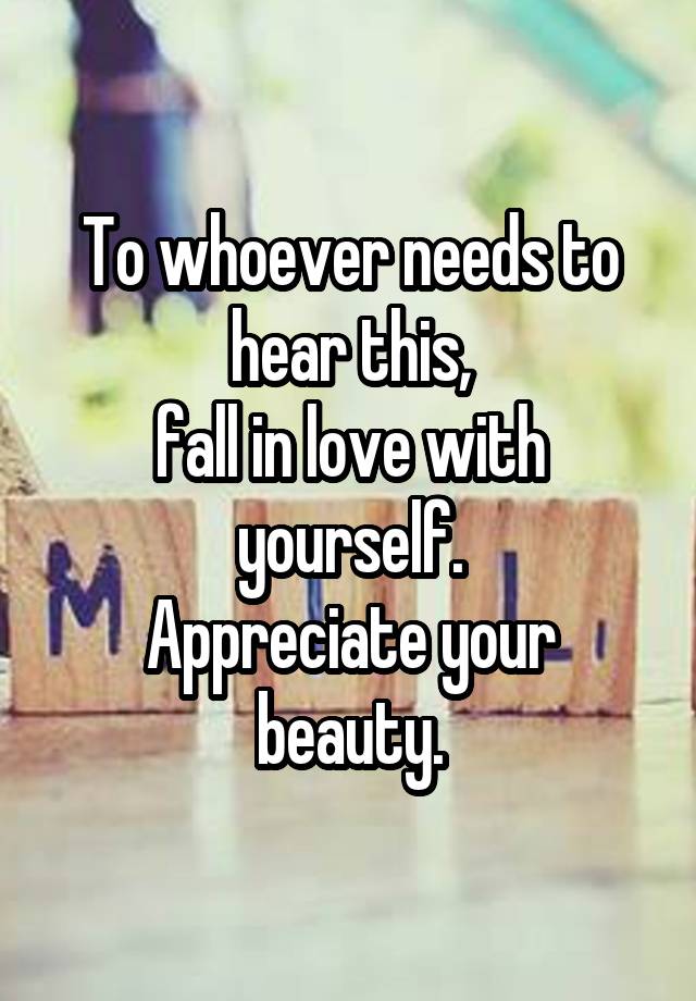 To whoever needs to hear this,
fall in love with yourself.
Appreciate your beauty.