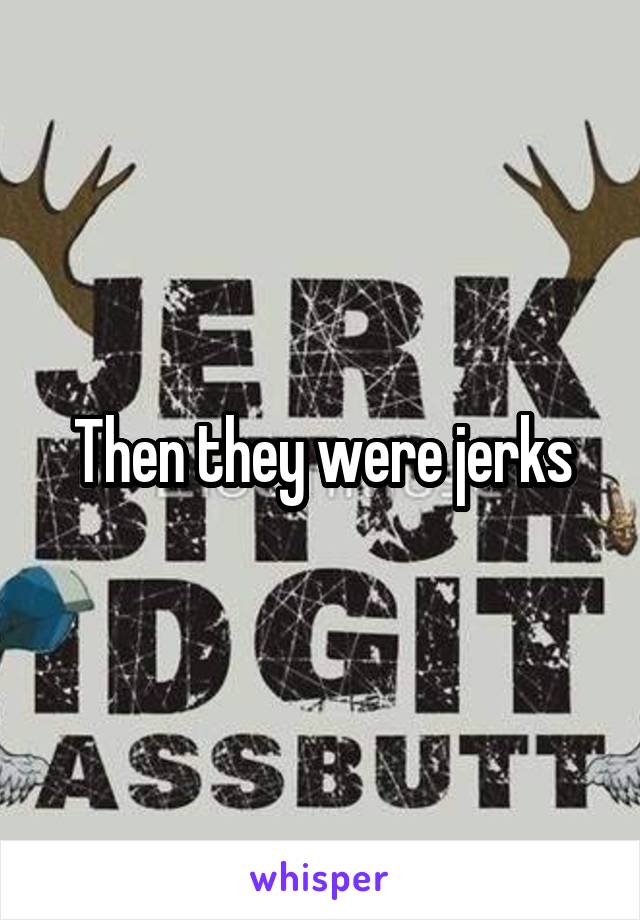 Then they were jerks