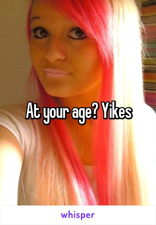 At your age? Yikes