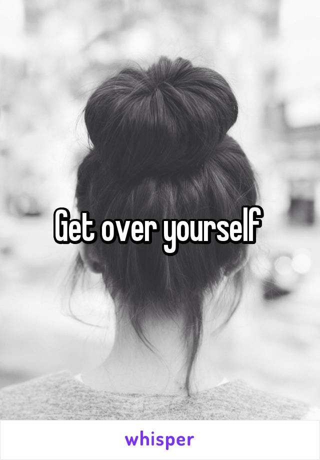 Get over yourself 