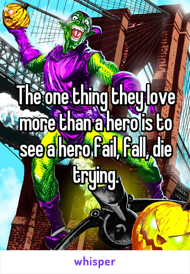  The one thing they love more than a hero is to see a hero fail, fall, die trying.