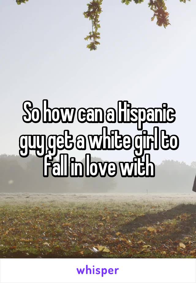 So how can a Hispanic guy get a white girl to fall in love with