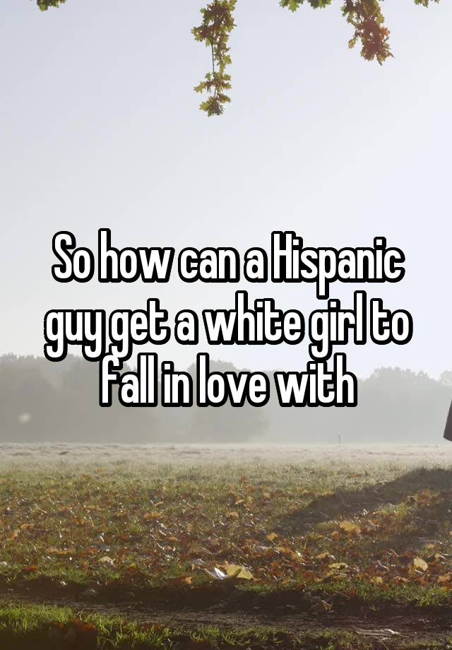 So how can a Hispanic guy get a white girl to fall in love with