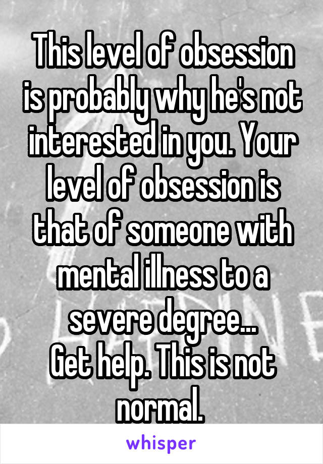 This level of obsession is probably why he's not interested in you. Your level of obsession is that of someone with mental illness to a severe degree...
Get help. This is not normal. 