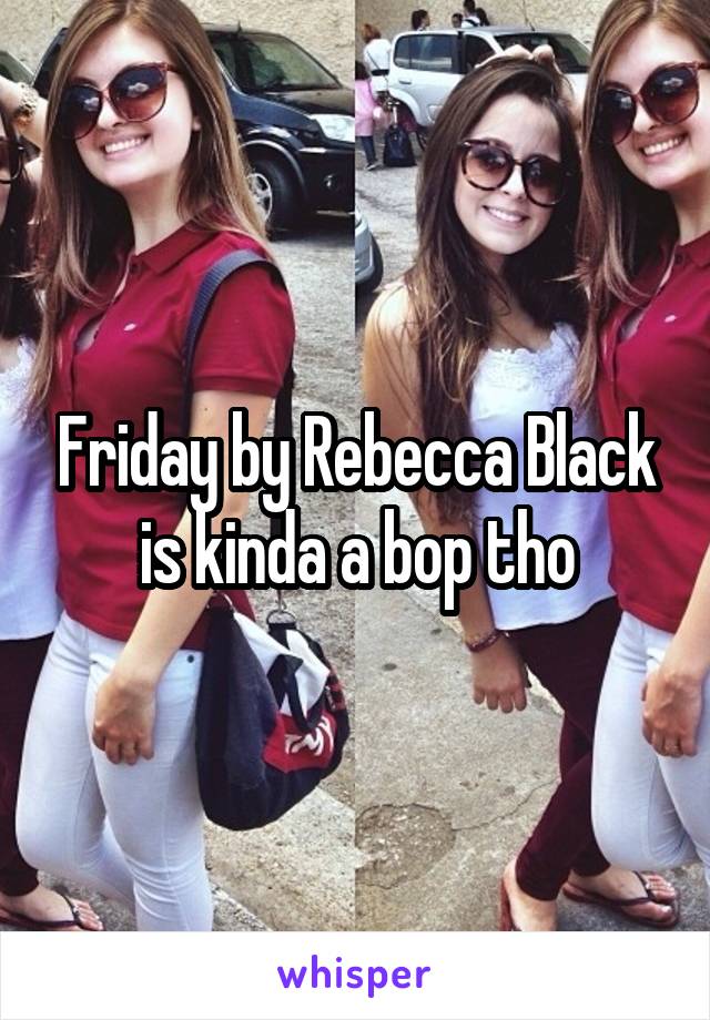 Friday by Rebecca Black is kinda a bop tho