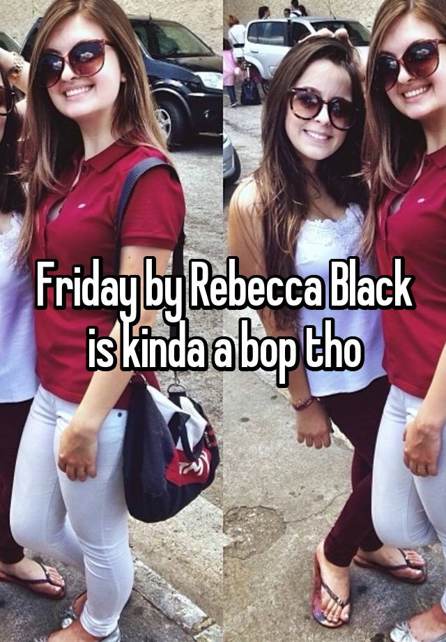 Friday by Rebecca Black is kinda a bop tho