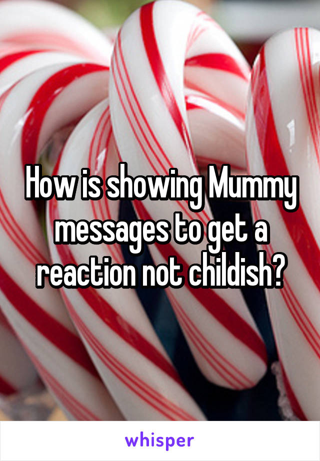 How is showing Mummy messages to get a reaction not childish?