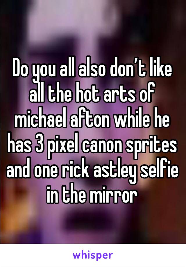 Do you all also don’t like all the hot arts of michael afton while he has 3 pixel canon sprites and one rick astley selfie in the mirror