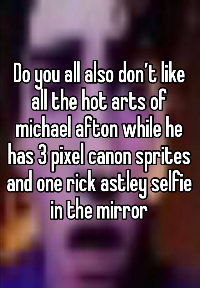 Do you all also don’t like all the hot arts of michael afton while he has 3 pixel canon sprites and one rick astley selfie in the mirror