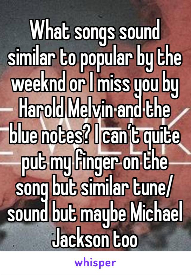 What songs sound similar to popular by the weeknd or I miss you by Harold Melvin and the blue notes? I can’t quite put my finger on the song but similar tune/sound but maybe Michael Jackson too