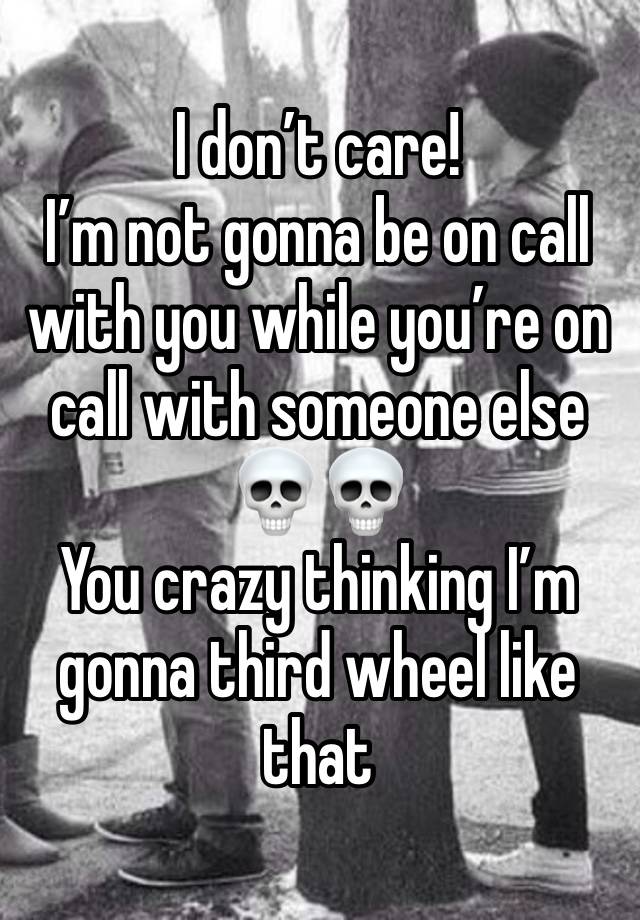 I don’t care! 
I’m not gonna be on call with you while you’re on call with someone else💀💀
You crazy thinking I’m gonna third wheel like that 