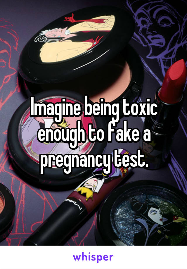 Imagine being toxic enough to fake a pregnancy test.