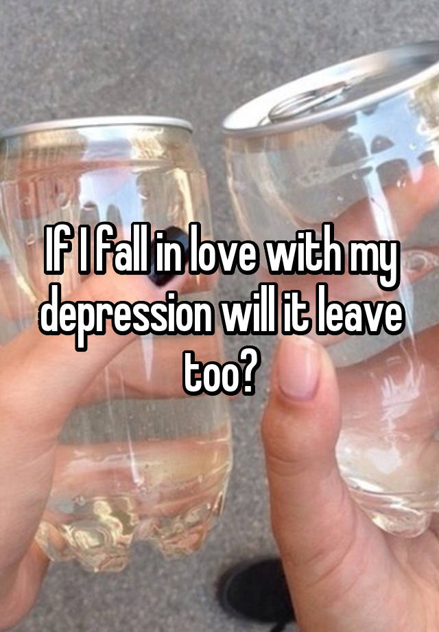 If I fall in love with my depression will it leave too?