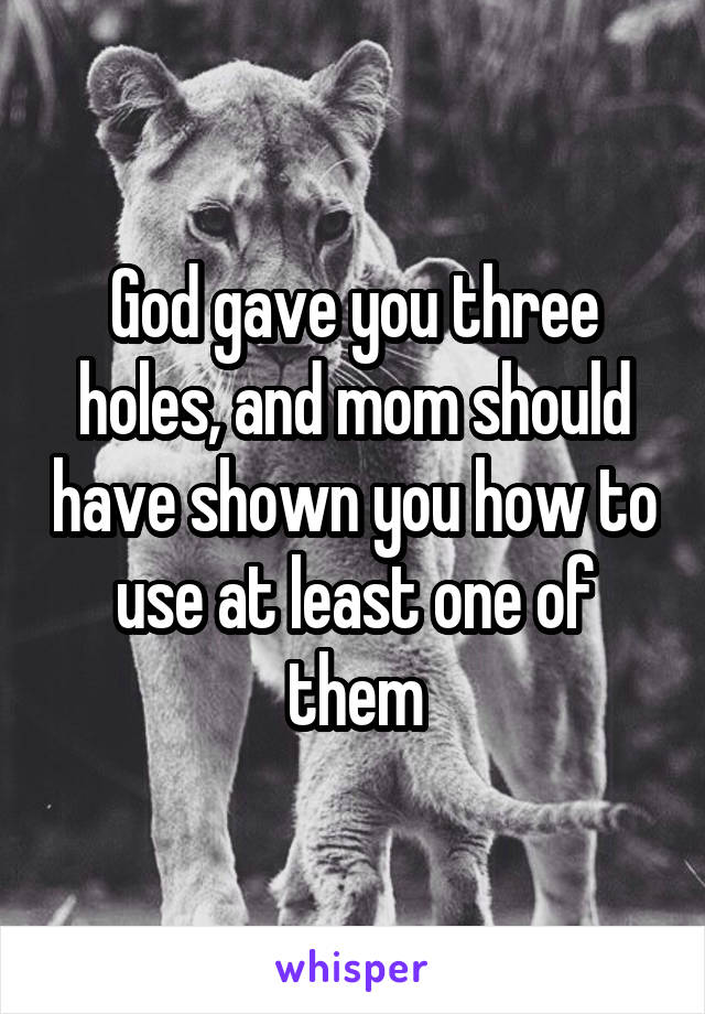 God gave you three holes, and mom should have shown you how to use at least one of them