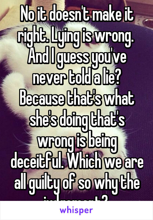 No it doesn't make it right. Lying is wrong.  And I guess you've never told a lie? Because that's what she's doing that's wrong is being deceitful. Which we are all guilty of so why the judgement? 