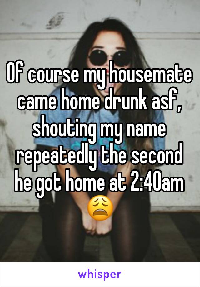 Of course my housemate came home drunk asf, shouting my name repeatedly the second he got home at 2:40am 😩