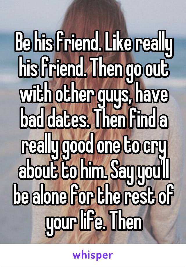 Be his friend. Like really his friend. Then go out with other guys, have bad dates. Then find a really good one to cry about to him. Say you'll be alone for the rest of your life. Then